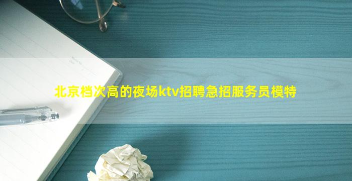 北京档次高的夜场ktv招聘急招服务员模特